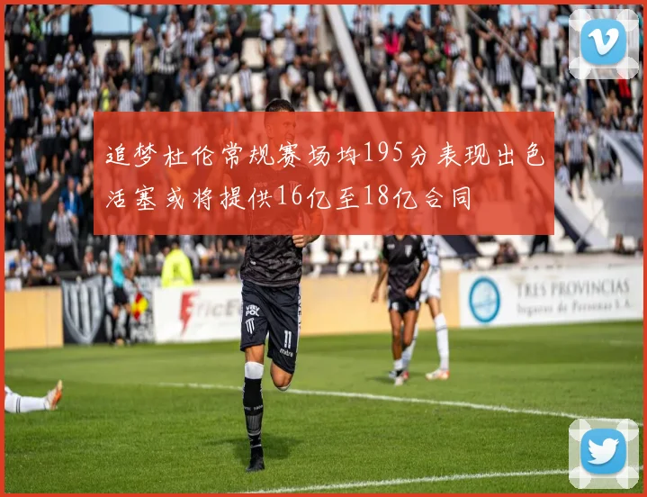 追梦杜伦常规赛场均195分表现出色活塞或将提供16亿至18亿合同