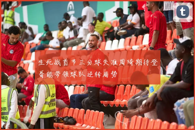生死战首节三分球失准周琦期待登哥能带领球队逆转局势