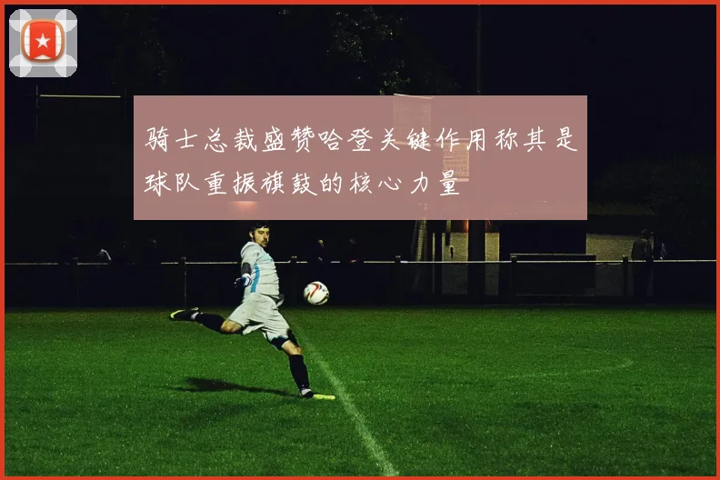 骑士总裁盛赞哈登关键作用称其是球队重振旗鼓的核心力量