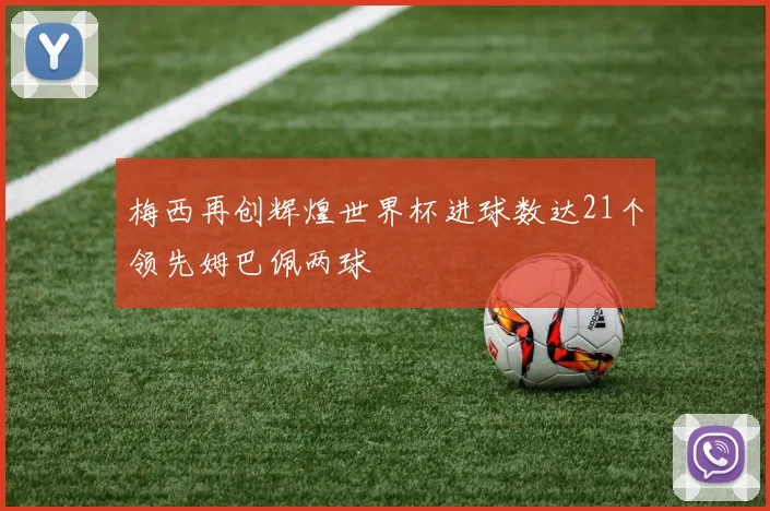 梅西再创辉煌世界杯进球数达21个领先姆巴佩两球