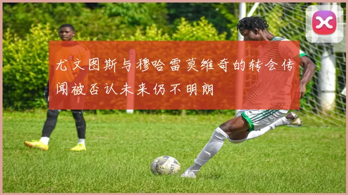 尤文图斯与穆哈雷莫维奇的转会传闻被否认未来仍不明朗