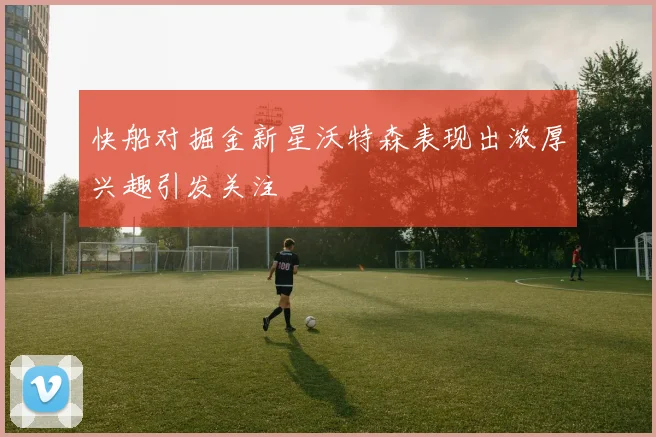 快船对掘金新星沃特森表现出浓厚兴趣引发关注