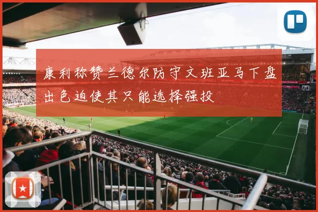 康利称赞兰德尔防守文班亚马下盘出色迫使其只能选择强投