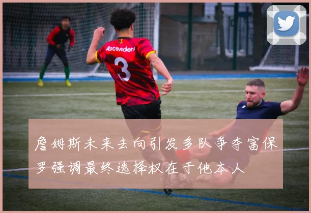 詹姆斯未来去向引发多队争夺富保罗强调最终选择权在于他本人