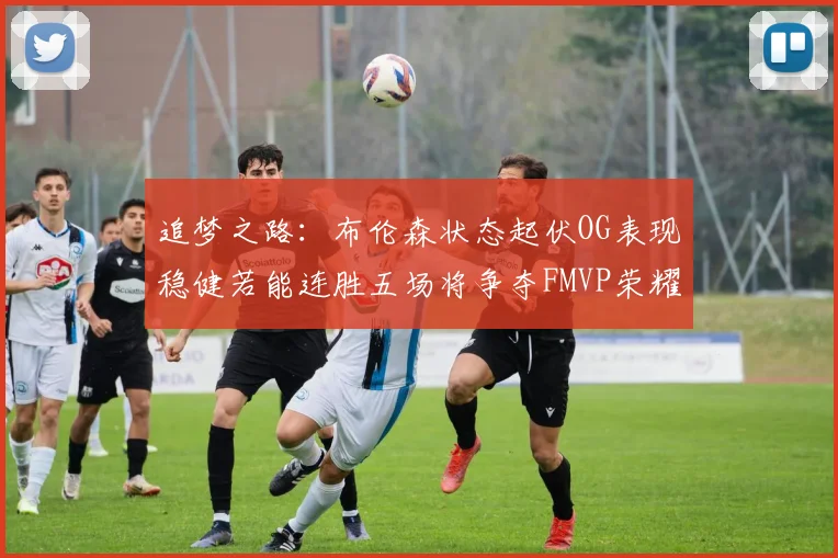 追梦之路：布伦森状态起伏OG表现稳健若能连胜五场将争夺FMVP荣耀