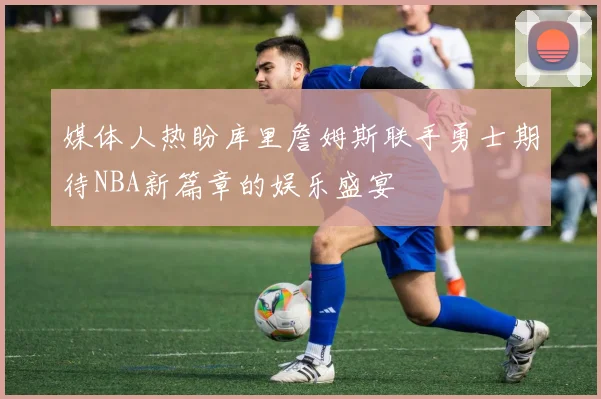 媒体人热盼库里詹姆斯联手勇士期待NBA新篇章的娱乐盛宴