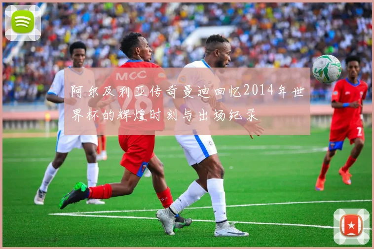 阿尔及利亚传奇曼迪回忆2014年世界杯的辉煌时刻与出场纪录