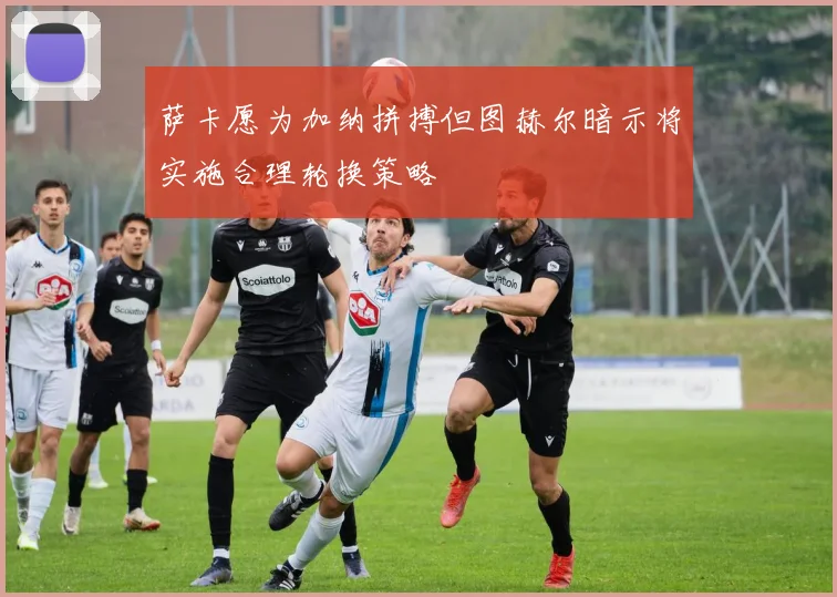 萨卡愿为加纳拼搏但图赫尔暗示将实施合理轮换策略